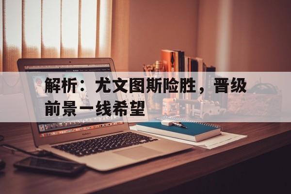 解析：尤文图斯险胜，晋级前景一线希望的简单介绍